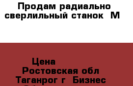 Продам радиально-сверлильный станок 2М55. › Цена ­ 250 000 - Ростовская обл., Таганрог г. Бизнес » Оборудование   . Ростовская обл.,Таганрог г.